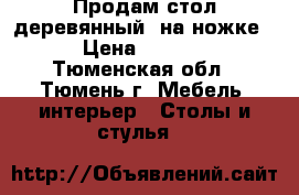 Продам стол деревянный, на ножке  › Цена ­ 3 500 - Тюменская обл., Тюмень г. Мебель, интерьер » Столы и стулья   